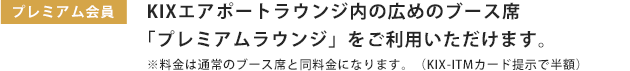 プレミアム会員:KIXエアポートラウンジ内の広めのブース席「メンバーズラウンジ」へ優先的にご案内いたします。※料金は通常のブース席と同料金になります。(KIX-ITMカード提示で30分200円〜)